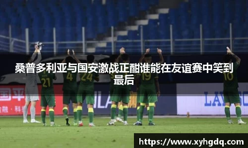 桑普多利亚与国安激战正酣谁能在友谊赛中笑到最后