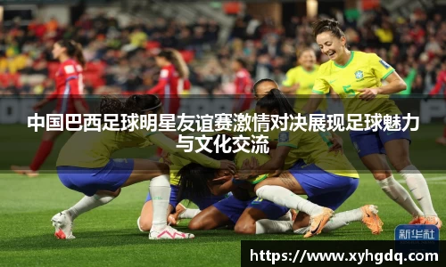 中国巴西足球明星友谊赛激情对决展现足球魅力与文化交流